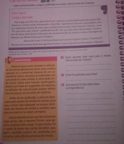 Leia a carta do leitor a seguir, publicada na revista Ciência Hoje das Crianças.
Fala Aqui!
PORES DO SOL
Olá, amigos da CHC! Nós, alunos do 62 ano, amamos as várias publicações da revista CHC.
Achamos a revista muito interessante e divertida. Aprendemos diversas curiosidades. Este
ano realizamos leituras de textos que serviram de base para nossa Feira de Ciências, como
'Por que temos que comer?', publicado na CHC 163, que fala sobre alimentação. Gostaria
mos de saber onde ficam os dez pores do sol mais bonitos do mundo e sobre a barragem de
Mariana, em Minas Geraís, que se rompeu.
Alunos do 6º ano A, da Escola Municipal Coronel Virgínio Calmon. Colatina/ES.
Olá, turma! Gostamos muito das sugestões de pauta, Vamos atras dessas informações! Abraços!
*Institito Ciência Hoj - (CH POIES do sol Disponivel em Acesso enr:30 set. 201 9
curiosidade  Quem escreveu essa carta para a revista
Ciência Hoje das Crianças?
Observe que a carta do leitor é diferen-
_
te de outros gêneros de carta, como a carta_
pessoal ou a comercial; trata-se de um co-
mentário sobre assuntos já publicados em Onde foi publicado esse texto?
um jornal ou uma revista. A carta pode ain-_
da incluir ideias para futuras reportagens.
Assim, com base em sugestões dos leítores, €Que assunto foi abordado nessa
os veículos de comunicação podem definir correspondência?
futuras pautas ou assuntos de matérias._
Antes de ser publicada, a carta do leitor_
passa pela equipe de revisão do veículo, para
que o texto seja adaptado ao espaço desti-_
nado aos leitores da revista e, também, para
_
que possíveis erros sejam corrigidos.
_
Você pode até pensar que não se enviam
mais cartas, não é mesmo? Porém, esse gê-_
nero continua bem atual. O que mudou foi
o modo de envio das cartas do leitor, que,
_
agora, também podem ser remetidas por_
e-mail ou pelo site do jornal ou da revista.
_