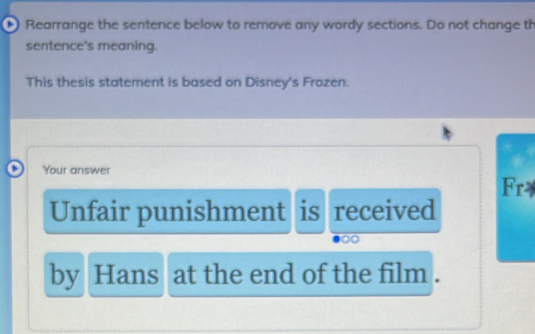 Rearrange the sentence below to remove any wordy sections. Do not change th 
sentence's meaning. 
This thesis statement is based on Disney's Frozen. 
Your answer 
Fry 
Unfair punishment is received 
by Hans at the end of the film .