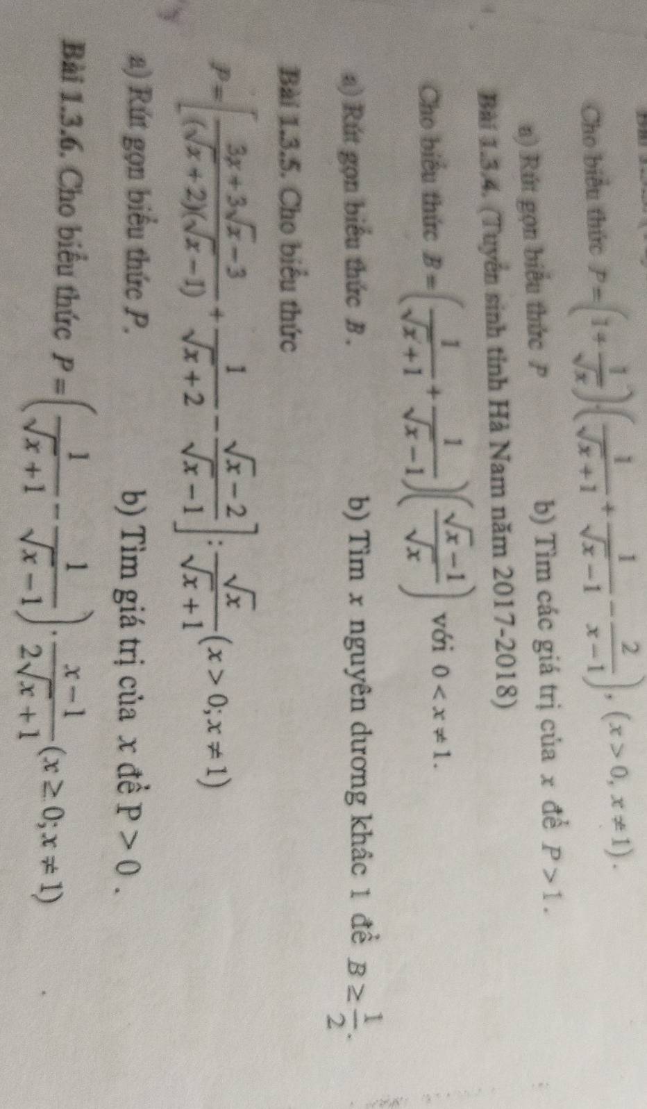 Cho biểu thức P=(1+ 1/sqrt(x) )( 1/sqrt(x)+1 + 1/sqrt(x)-1 - 2/x-1 ), (x>0,x!= 1). 
a) Rút gọn biểu thức P b) Tìm các giá trị của x đề P>1. 
Bài 1.3.4. (Tuyển sinh tỉnh Hà Nam năm 2017-2018) 
Cho biểu thức B=( 1/sqrt(x)+1 + 1/sqrt(x)-1 )( (sqrt(x)-1)/sqrt(x) ) với 0 . 
a) Rút gọn biểu thức B . b) Tìm x nguyên dương khác 1 để B≥  1/2 . 
Bài 1.3.5. Cho biểu thức
P=[ (3x+3sqrt(x)-3)/(sqrt(x)+2)(sqrt(x)-1) + 1/sqrt(x)+2 - (sqrt(x)-2)/sqrt(x)-1 ]: sqrt(x)/sqrt(x)+1 (x>0;x!= 1)
a) Rút gọn biểu thức P. 
b) Tìm giá trị của x đề P>0. 
Bài 1.3.6. Cho biểu thức P=( 1/sqrt(x)+1 - 1/sqrt(x)-1 )·  (x-1)/2sqrt(x)+1 (x≥ 0;x!= 1)