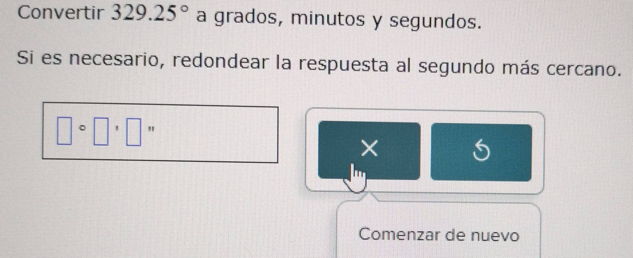 Convertir 329.25° a grados, minutos y segundos. 
Si es necesario, redondear la respuesta al segundo más cercano.
□^(circ □) " 
Comenzar de nuevo