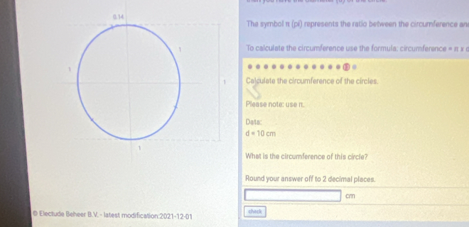 The symbol π (pi) represents the ratio between the circumference an 
To calculate the circumference use the formula: circumference = π x 0
Calculate the circumference of the circles. 
Please note: use π. 
Data:
d=10cm
What is the circumference of this circle? 
Round your answer off to 2 decimal places.
cm
© Electude Beheer B.V. - latest modification:2021-12-01 check