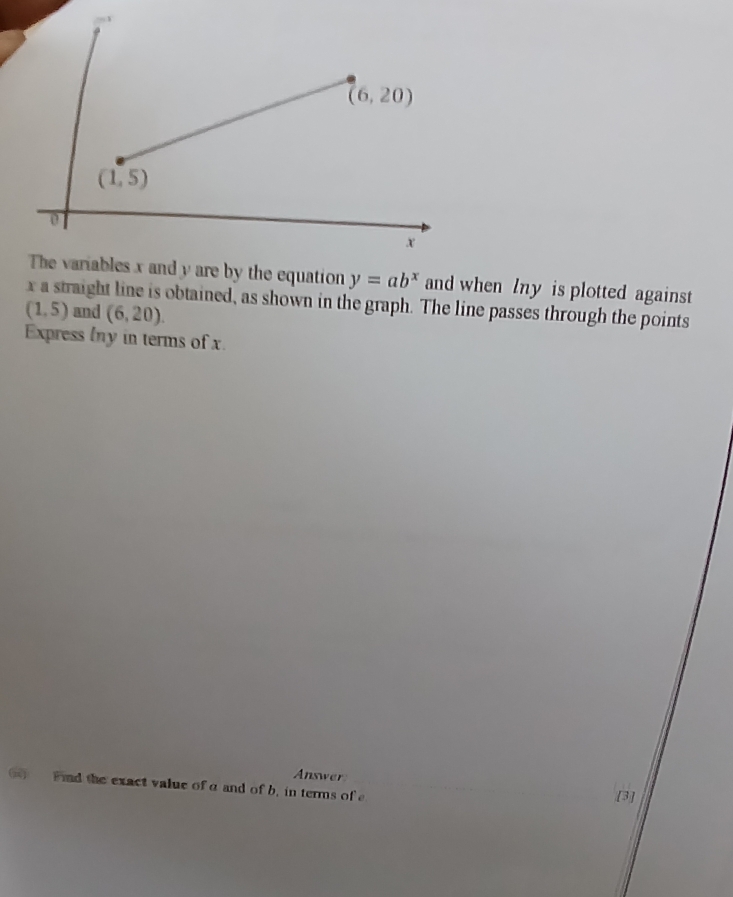 The variables x and y are by the equation y=ab^x and when lny is plotted against
x a straight line is obtained, as shown in the graph. The line passes through the points
(1,5) and (6,20).
Express lny in terms of x
Answer
Fid the exact value of a and of b, in terms of e
[3]