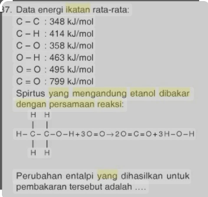 Data energi ikatan rata-rata:
C-C:348kJ/mol
C-H:414kJ/mol
C-O:358kJ/mol
O-H:463kJ/mol
O=O:495kJ/mol
C=O:799kJ/mol
Spirtus yang mengandung etanol dibakar 
dengan persamaan reaksi:
H-beginarrayr H&1&1 |□ -0-H+30=0to 2O=C=O+3H-O-H Hendarray
Perubahan entalpi yang dihasilkan untuk 
pembakaran tersebut adalah ....