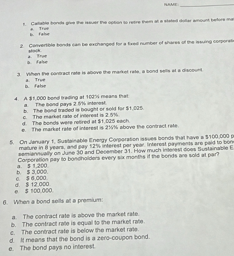 NAME:_
1. Callable bonds give the issuer the option to retire them at a stated dollar amount before ma
a. True
b. False
2. Convertible bonds can be exchanged for a fixed number of shares of the issuing corporati
stock.
a. True
b. False
3. When the contract rate is above the market rate, a bond sells at a discount.
a. True
b. False
4. A $1,000 bond trading at 102½ means that:
a. The bond pays 2.5% interest.
b. The bond traded is bought or sold for $1,025.
c. The market rate of interest is 2.5%.
d. The bonds were retired at $1,025 each.
e. The market rate of interest is 2½% above the contract rate.
5. On January 1, Sustainable Energy Corporation issues bonds that have a $100,000 p
mature in 8 years, and pay 12% interest per year. Interest payments are paid to bon
semiannually on June 30 and December 31. How much interest does Sustainable E
Corporation pay to bondholders every six months if the bonds are sold at par?
a. $ 1,200.
b. $ 3,000.
c. $ 6,000.
d. $ 12,000.
e $ 100,000.
6. When a bond sells at a premium:
a. The contract rate is above the market rate.
b. The contract rate is equal to the market rate.
c. The contract rate is below the market rate.
d. It means that the bond is a zero-coupon bond.
e. The bond pays no interest.