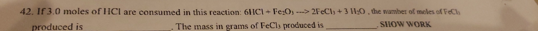 If 3.0 moles of HCl are consumed in this reaction: 6HCl+Fe_2O_3to 2>2FeCl_3+3H_2O , the number of moles of FeCl_3
produced is _. The mass in grams of FeCl₃ produced is_ . SIIOW WORK