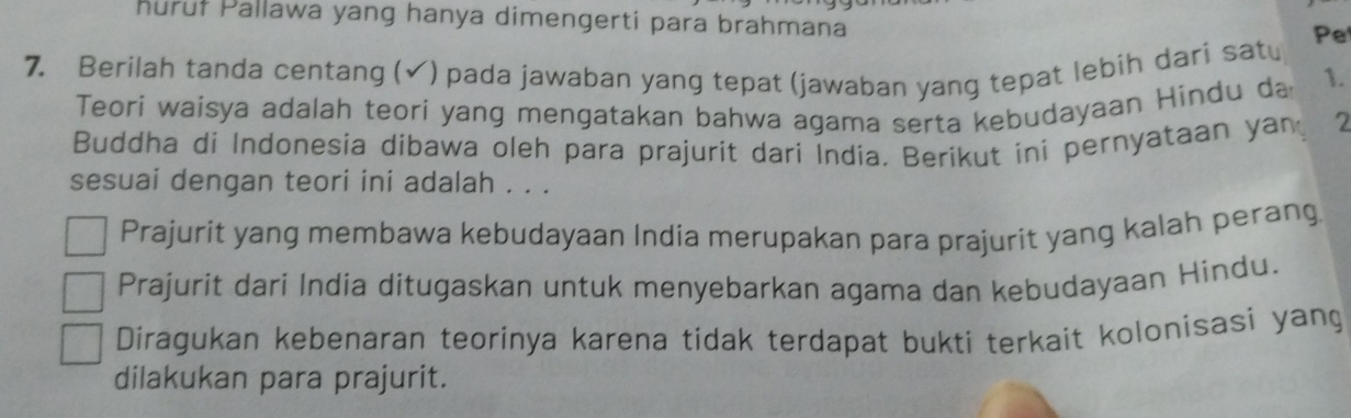 Puruł Pallawa yang hanya dimengerti para brahmana
7. Berilah tanda centang (✔) pada jawaban yang tepat (jawaban yang tepat lebih dari satu Pet
Teori waisya adalah teori yang mengatakan bahwa agama serta kebudayaan Hindu da 1.
Buddha di Indonesia dibawa oleh para prajurit dari India. Berikut ini pernyataan yan 2
sesuai dengan teori ini adalah . . .
Prajurit yang membawa kebudayaan India merupakan para prajurit yang kalah perang
Prajurit dari India ditugaskan untuk menyebarkan agama dan kebudayaan Hindu.
Diragukan kebenaran teorinya karena tidak terdapat bukti terkait kolonisasi yang
dilakukan para prajurit.