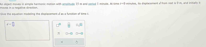 An object moves in simple harmonic motion with amplitude 15 m and period 1 minute. At time t=0 minutes, its displacement d from rest is () m, and initially it 
moves in a negative direction. 
Give the equation modeling the displacement a as a function of time 1.
d=□
□  □ /□   □ sqrt(□ )
π □ sin □ □ cos □
×