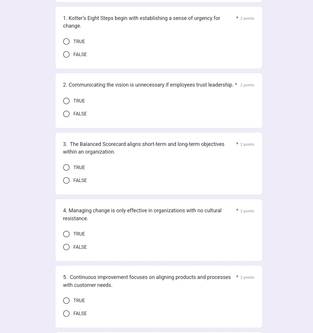 Kotter’s Eight Steps begin with establishing a sense of urgency for 2 points
change.
TRUE
FALSE
2. Communicating the vision is unnecessary if employees trust leadership. * 2 points
TRUE
FALSE
3. The Balanced Scorecard aligns short-term and long-term objectives 2 points
within an organization.
TRUE
FALSE
4. Managing change is only effective in organizations with no cultural 2 points
resistance.
TRUE
FALSE
5. Continuous improvement focuses on aligning products and processes 2 points
with customer needs.
TRUE
FALSE