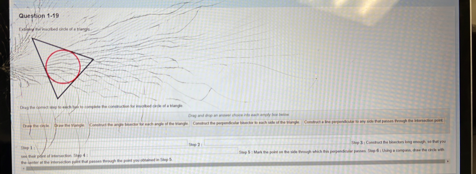 Examine the inscribed circle of a triangle. 
Drag the correct step to each bax to complete the construction for inscribed circle of a triangle 
Drag and drop an answer choice into each empty box below. 
Draw the circle Draw the triangle Construct the angle bisector for each angle of the triangle. Construct the perpendicular bisector to each side of the triangle. Construct a line perpendicular to any side that passes through the intersection point. 
Step 1 : Step 2 : Step 3 : Construct the bisectors long enough, so that you 
see their paint of intersection. Step 4 : Step 5 : Mark the point on the side through which this perpendicular passes Step 6 : Using a compass, draw the circle with 
the center at the intersection point that passes through the point you obtained in Step 5