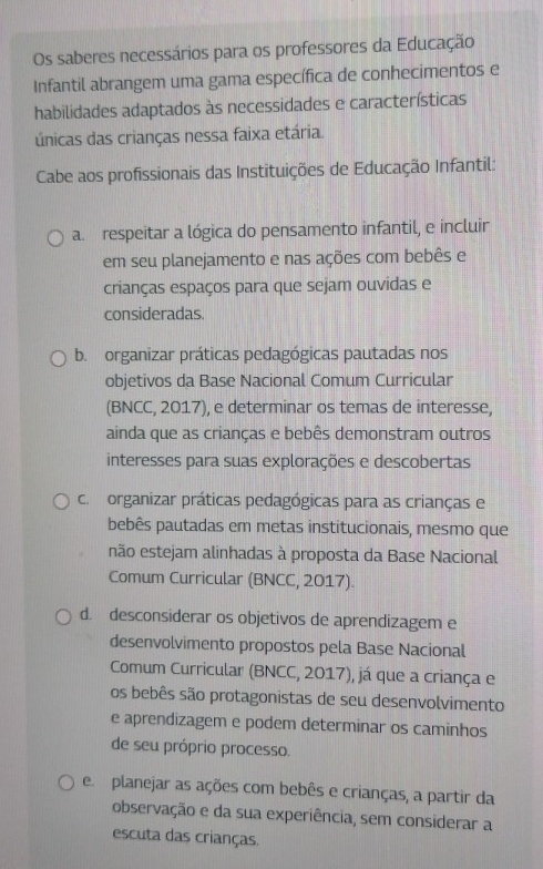 Os saberes necessários para os professores da Educação
Infantil abrangem uma gama específica de conhecimentos e
habilidades adaptados às necessidades e características
únicas das crianças nessa faixa etária.
Cabe aos profissionais das Instituições de Educação Infantil:
a. respeitar a lógica do pensamento infantil, e incluir
em seu planejamento e nas ações com bebês e
crianças espaços para que sejam ouvidas e
consideradas.
b. organizar práticas pedagógicas pautadas nos
objetivos da Base Nacional Comum Curricular
(BNCC, 2017), e determinar os temas de interesse,
ainda que as crianças e bebês demonstram outros
interesses para suas explorações e descobertas
c. organizar práticas pedagógicas para as crianças e
bebês pautadas em metas institucionais, mesmo que
não estejam alinhadas à proposta da Base Nacional
Comum Curricular (BNCC, 2017).
d. desconsiderar os objetivos de aprendizagem e
desenvolvimento propostos pela Base Nacional
Comum Curricular (BNCC, 2017), já que a criança e
os bebês são protagonistas de seu desenvolvimento
e aprendizagem e podem determinar os caminhos
de seu próprio processo.
e planejar as ações com bebês e crianças, a partir da
observação e da sua experiência, sem considerar a
escuta das crianças.