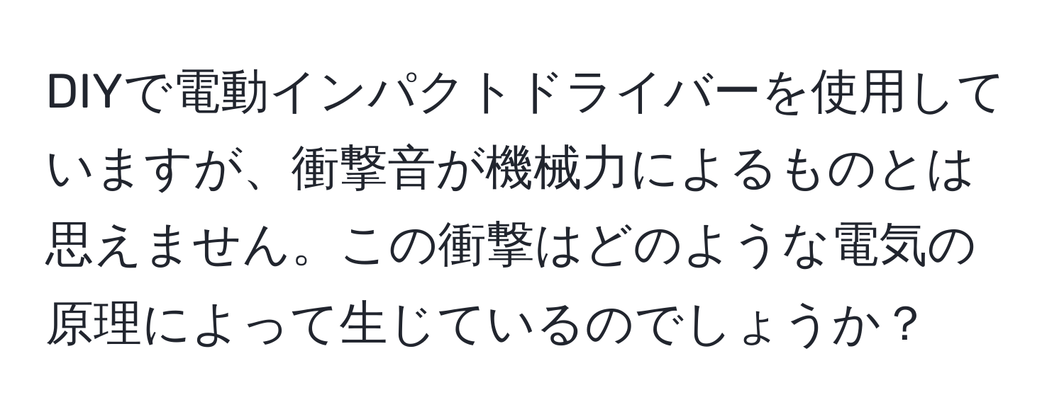 DIYで電動インパクトドライバーを使用していますが、衝撃音が機械力によるものとは思えません。この衝撃はどのような電気の原理によって生じているのでしょうか？