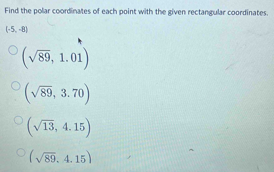 Find the polar coordinates of each point with the given rectangular coordinates.
(-5,-8)
(sqrt(89),1.01)
(sqrt(89),3.70)
(sqrt(13),4.15)
(sqrt(89),4.15)