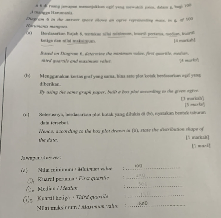 di ruang jawapan menunjukkan ogif yang mewakili jixim, dalam g, bagi 100
,i mangga Harumanis. 
Diagram 6 in the answer space shows an ogive representing mass, in g, of 100
Harumanis mangoes. 
(a) Berdasarkan Rajah 6, tentukan nîlai minimum, kuartil pertama, median, kuartil 
ketiga dan nilai maksimum. [4 markah] 
Based on Diagram 6, determine the minimum value, first quartile, median. 
third quartile and maximum value. [4 marks] 
(b) Menggunakan kertas graf yang sama, bina satu plot kotak berdasarkan ogif yang 
diberikan. 
By using the same graph paper, built a box plot according to the given ogive. 
[3 markah] 
[3 marks] 
(c) Seterusnya, berdasarkan plot kotak yang dilukis di (b), nyatakan bentuk taburan 
data tersebut. 
Hence, according to the box plot drawn in (b), state the distribution shape of 
the data. [1 markah] 
[1 mark] 
Jawapan/Answer: 
(a) Nilai minimum / Minimum value : _ 100
Kuartil pertama / First quartile : 
_ 
3 Median / Median : 
_ 
Kuartil ketiga / Third quartile : 
_ 
Nilai maksimum / Maximum value : _ 600
