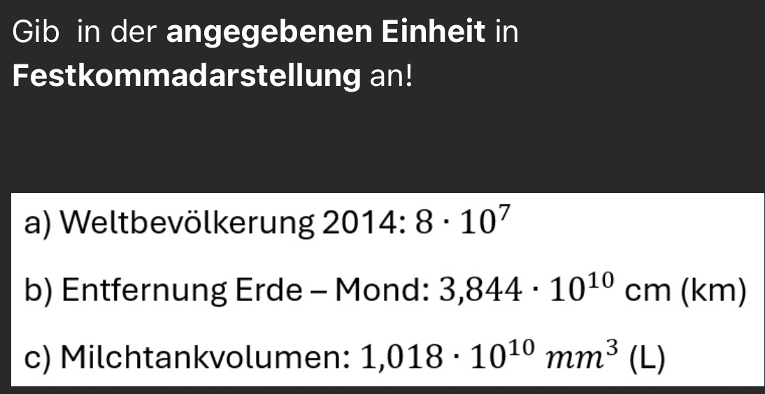 Gib in der angegebenen Einheit in 
Festkommadarstellung an! 
a) Weltbevölkerung 2014:8· 10^7
b) Entfernung Erde - Mond: 3,844· 10^(10)cm(km)
c) Milchtankvolumen: 1,018· 10^(10)mm^3(L)