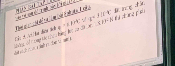 phân bài tạp T 
vào vớ sau đó trình bày lời giải Và 
Thời gian ghi đề và làm bài 8phuts/ 1 câu, 
Câu 5. A5.Hai điện tích q_1=6.10^(-8)C vi q_2=3.10^(-8)C 1,8.10^(-2)N đặt trong chân 
không, để tương tác nhau bằng lực có độ lớn thì chúng phải 
đặt cách nhau (tính ra đơn vị mm)