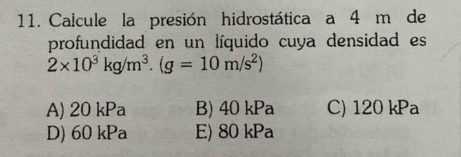 Calcule la presión hidrostática a 4 m de
profundidad en un líquido cuya densidad es
2* 10^3kg/m^3.(g=10m/s^2)
A) 20 kPa B) 40 kPa C) 120 kPa
D) 60 kPa E) 80 kPa