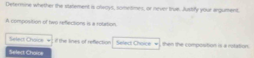 Determine whether the statement is olways, sometimes, or never true. Justify your argument. 
A composition of two reflections is a rolation. 
Select Choice if the lines of reflection Select Choice , then the composition is a rotation. 
Select Choice