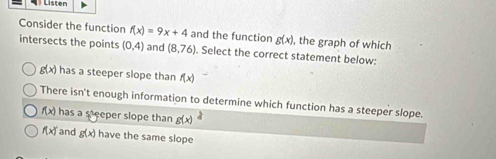 Listen
Consider the function f(x)=9x+4 and the function g(x) , the graph of which
intersects the points (0,4) and (8,76). Select the correct statement below:
g(x) has a steeper slope than f(x)
There isn't enough information to determine which function has a steeper slope.
f(x) has a steeper slope than g(x)
f(x)^2 and g(x) have the same slope