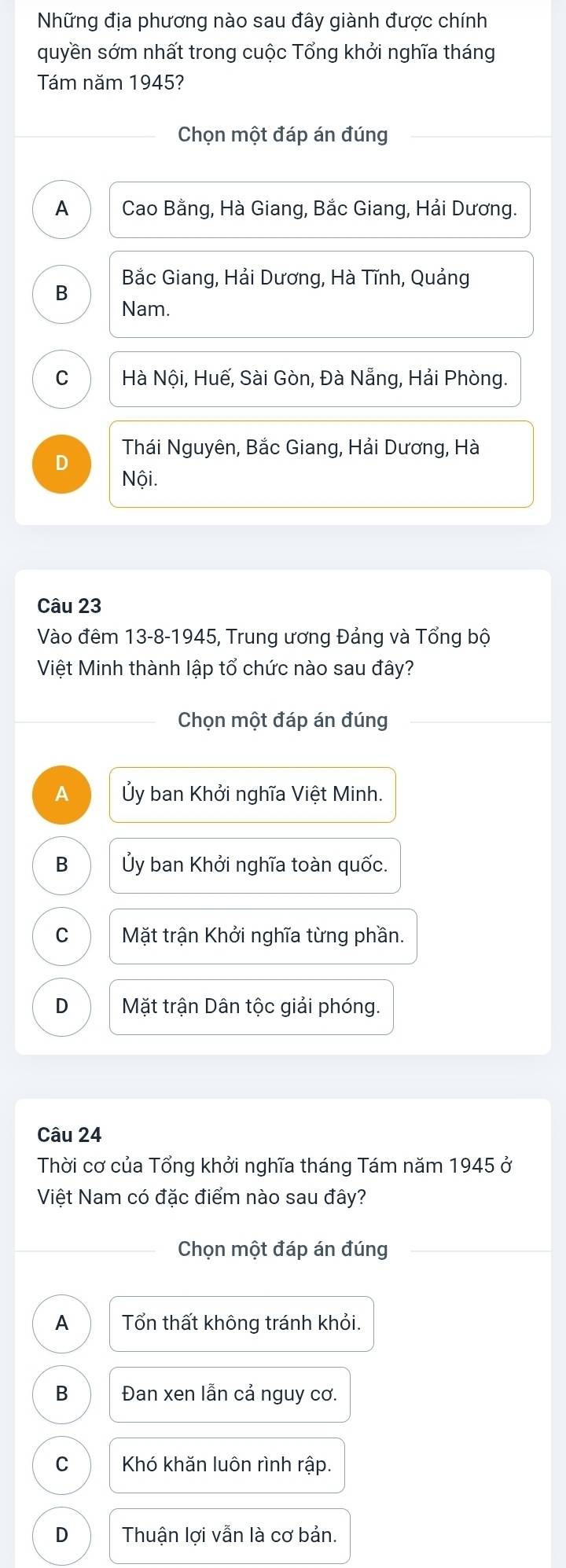 Những địa phương nào sau đây giành được chính
quyền sớm nhất trong cuộc Tổng khởi nghĩa tháng
Tám năm 1945?
Chọn một đáp án đúng
A Cao Bằng, Hà Giang, Bắc Giang, Hải Dương.
Bắc Giang, Hải Dương, Hà Tĩnh, Quảng
B
Nam.
C Hà Nội, Huế, Sài Gòn, Đà Nẵng, Hải Phòng.
D Thái Nguyên, Bắc Giang, Hải Dương, Hà
Nội.
Câu 23
Vào đêm 13-8-1945, Trung ương Đảng và Tổng bộ
Việt Minh thành lập tổ chức nào sau đây?
Chọn một đáp án đúng
A Ủy ban Khởi nghĩa Việt Minh.
B Ủy ban Khởi nghĩa toàn quốc.
C Mặt trận Khởi nghĩa từng phần.
D Mặt trận Dân tộc giải phóng.
Câu 24
Thời cơ của Tổng khởi nghĩa tháng Tám năm 1945 ở
Việt Nam có đặc điểm nào sau đây?
Chọn một đáp án đúng
A Tổn thất không tránh khỏi.
B Đan xen lần cả nguy cơ.
C Khó khăn luôn rình rập.
D Thuận lợi vẫn là cơ bản.