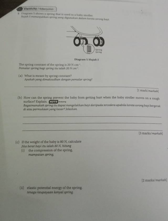 Elasticity / Kekenyolan 
a Diagram 5 shows a spring that is used in a haby stroller 
Rajah 5 menunjukkan spring yang digunakan dalam kereta sorong bayt. 
Diagram 5/Rajah 5 
The spring constant of the spring is 20Ncm^(-1)
Pemalar spring bagi spring itu ialah 20Ncm^(-1). 
(a) What is meant by spring constant? 
Apakah yang dimaksudkan dengan pemalar spring? 
_ 
[1 mark/markah] 
(b) How can the spring prevent the baby from getting hurt when the baby stroller moves on a rough 
surface? Explain. HOTS NG 
Bagaimanakah spring itu dapat mengelakkan bayi daripada tercedera apabila kereta sorong bayi bergerak 
di atas permukaan yang kasar? Jelaskan. 
_ 
_ 
_ 
[3 marks/markah] 
(c) If the weight of the baby is 80 N, calculate 
Jika berat bayi itu ialah 80 N, hitung 
(i) the compression of the spring, 
mampatan spring, 
[2 marks/markah] 
(ii) elastic potential energy of the spring. 
tenaga keupayaan kenyal spring.