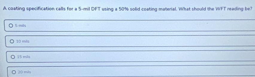 A coating specification calls for a 5-mil DFT using a 50% solid coating material. What should the WFT reading be?
5 mils
10 mils
15 mils
20 mils