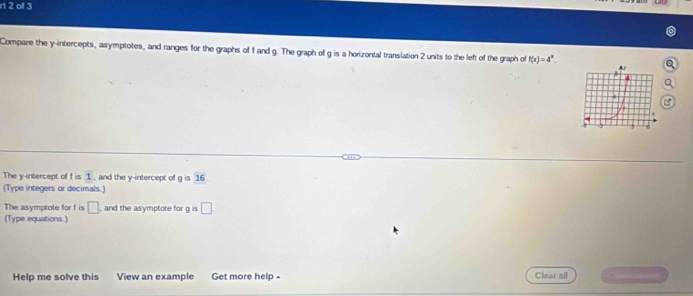 rt 2 off 3 
Compare the y-intercepts, asymptotes, and ranges for the graphs of f and g. The graph of g is a horizontal translation 2 units to the left of the graph of f(x)=4^x. 
The y-intercept of f is 1, and the y-intercept of g is 16. 
(Type integers or decimals.) 
The asymptote for f is □ , and the asymptote for g is □. 
(Type equations.) 
Help me solve this View an example Get more help - Clear all