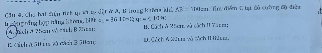 Cho hai điện tích q_1 và q₂ đặt ở A, B trong không khí. AB=100cm 1. Tìm điểm C tại đó cường độ điện
trường tổng hợp bằng không, biết q_1=36.10^(-6)C; q_2=4.10^(-6)C
A. Cách A 75cm và cách B 25cm; B Cách A 25cm và cách B 75cm;
C. Cách A 50 cm và cách B 50cm; D. Cách A 20cm và cách B 80cm.