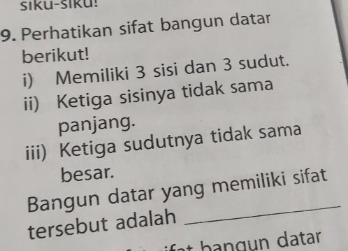 siku-siku! 
9. Perhatikan sifat bangun datar 
berikut! 
i) Memiliki 3 sisi dan 3 sudut. 
ii) Ketiga sisinya tidak sama 
panjang. 
iii) Ketiga sudutnya tidak sama 
besar. 
_ 
Bangun datar yang memiliki sifat 
tersebut adalah 
it b a n g n datar