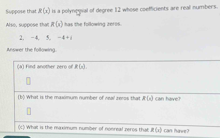 Suppose that R(x) is a polynomial of degree 12 whose coefficients are real numbers. 
Also, suppose that R(x) has the following zeros.
2, -4, 5, -4+i
Answer the following. 
(a) Find another zero of R(x). 
(b) What is the maximum number of real zeros that R(x) can have? 
(c) What is the maximum number of nonreal zeros that R(x) can have?