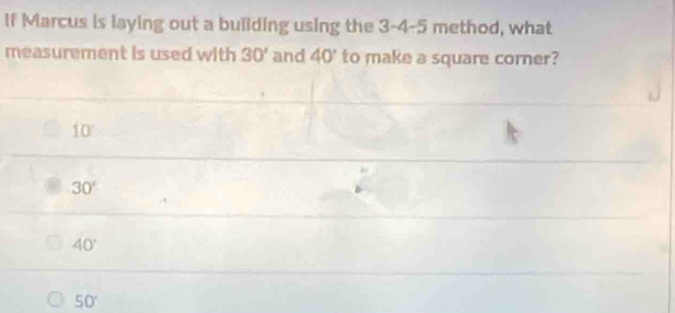 If Marcus is laying out a building using the 3-4-5 method, what
measurement is used with 30' and 40° to make a square corner?
10°
30°
40°
50°