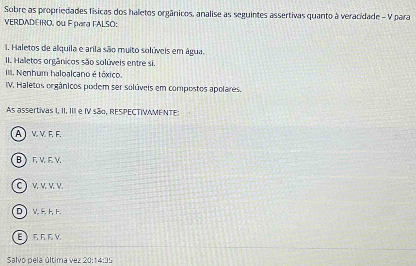 Sobre as propriedades físicas dos haletos orgânicos, analise as seguintes assertivas quanto à veracidade - V para
VERDADEIRO, ou F para FALSO:
I. Haletos de alquila e arila são muito solúveis em água.
II. Haletos orgânicos são solúveis entre si.
III. Nenhum haloalcano é tóxico.
IV. Haletos orgânicos podem ser solúveis em compostos apolares.
As assertivas I, II, III e IV são, RESPECTIVAMENTE:
A  V, V, F, F.
B  F, V, F, V.
C ) V, V, V, V.
D ) V, F, F, F.
E  F, F, F, V.
Salvo pela última vez 20:14:35