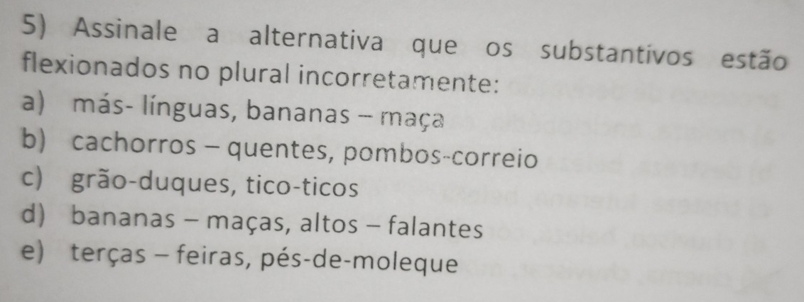 Assinale a alternativa que os substantivos estão
flexionados no plural incorretamente:
a) más- línguas, bananas - maça
b) cachorros - quentes, pombos-correio
c) grão-duques, tico-ticos
d) bananas - maças, altos - falantes
e) terças - feiras, pés-de-moleque