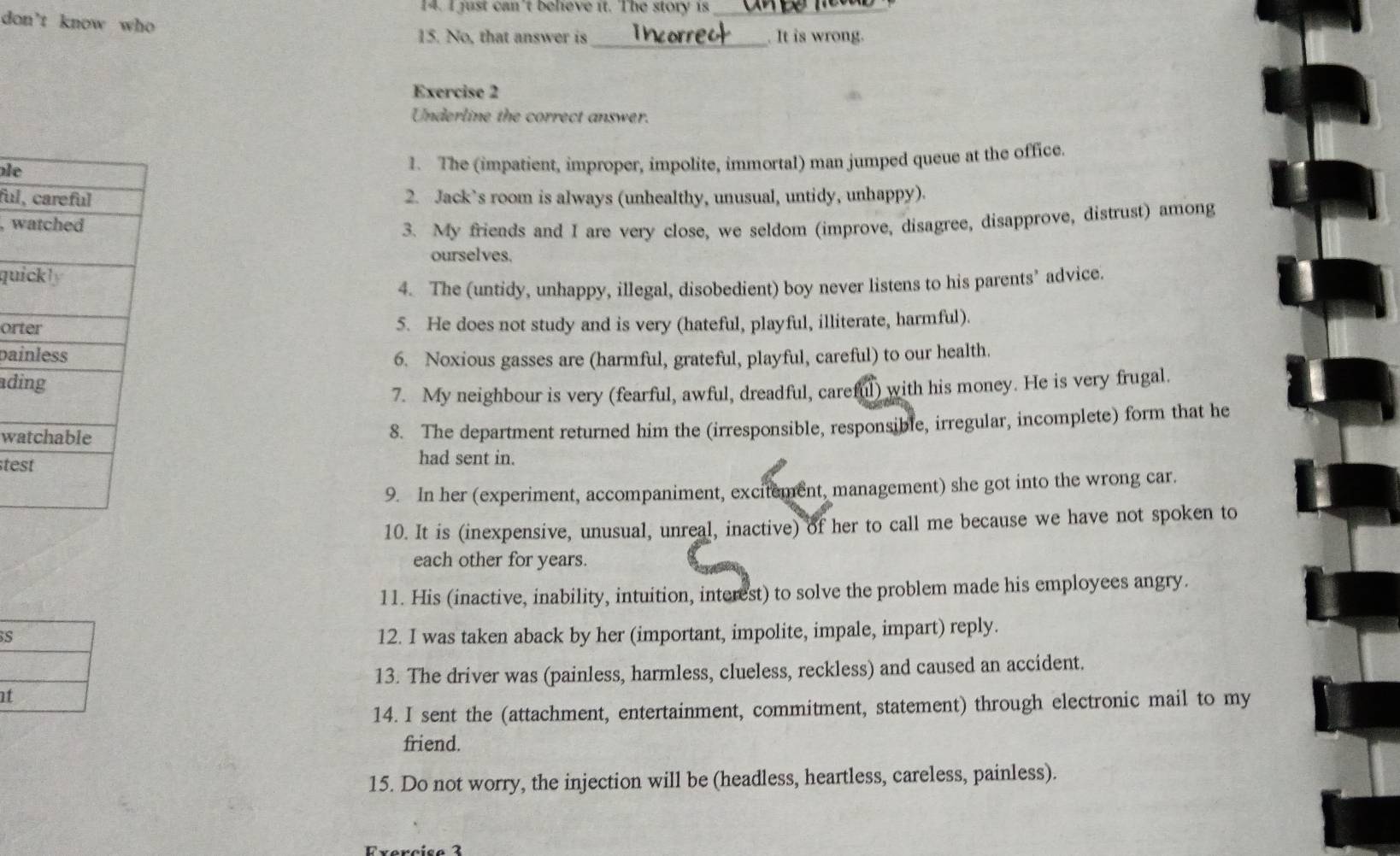 just can't believe it. The story is_ 
don't know who 
15. No, that answer is_ . It is wrong. 
Exercise 2 
Underline the correct answer. 
le 
1. The (impatient, improper, impolite, immortal) man jumped queue at the office. 
ful 2. Jack’s room is always (unhealthy, unusual, untidy, unhappy). 
, w 
3. My friends and I are very close, we seldom (improve, disagree, disapprove, distrust) among 
ourselves. 
qu 
4. The (untidy, unhappy, illegal, disobedient) boy never listens to his parents’ advice. 
ort 5. He does not study and is very (hateful, playful, illiterate, harmful). 
pai 6. Noxious gasses are (harmful, grateful, playful, careful) to our health. 
adi 
7. My neighbour is very (fearful, awful, dreadful, careful) with his money. He is very frugal. 
wa 
8. The department returned him the (irresponsible, responsible, irregular, incomplete) form that he 
te 
had sent in. 
9. In her (experiment, accompaniment, excitement, management) she got into the wrong car. 
10. It is (inexpensive, unusual, unreal, inactive) of her to call me because we have not spoken to 
each other for years. 
11. His (inactive, inability, intuition, interest) to solve the problem made his employees angry. 
S 
12. I was taken aback by her (important, impolite, impale, impart) reply. 
13. The driver was (painless, harmless, clueless, reckless) and caused an accident. 
at 
14. I sent the (attachment, entertainment, commitment, statement) through electronic mail to my 
friend. 
15. Do not worry, the injection will be (headless, heartless, careless, painless).