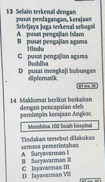 Selain terkenal dengan
pusät perdagangan, kerajaan
Srivijaya juga terkenal sebagai
A pusat pengajian Islam
B pusat pengajian agama
Hindu
C pusat pengajian agama
Buddha
D pusat mengkaji hubungan
diplomatik
BT ms. 10
14 Maklumat berikut berkaitan
dengan pencapaian oleh
pemimpin kerajaan Angkor.
Membina 102 buah hospital
Tindakan tersebut dilakukan
semasa pemerintahan
A Suryavarman I
B Suryavarman II
C Jayavarman III
D Jayavarman VII