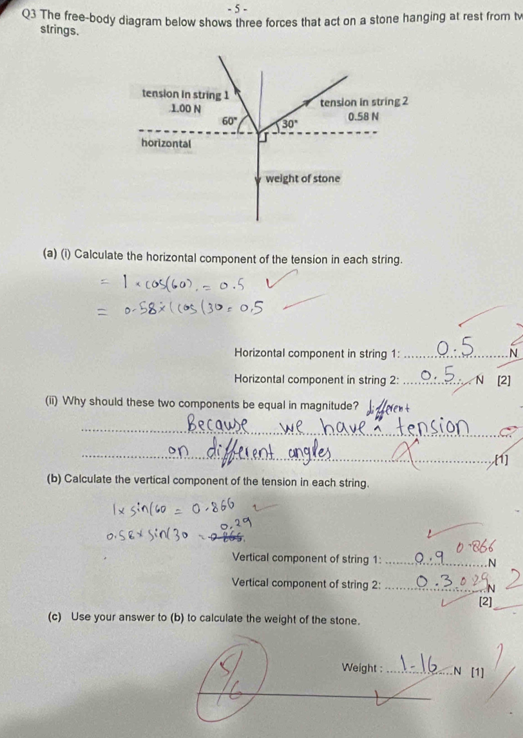 The free-body diagram below shows three forces that act on a stone hanging at rest from t
strings.
(a) (i) Calculate the horizontal component of the tension in each string.
Horizontal component in string 1: _N
Horizontal component in string 2: _N [2]
(ii) Why should these two components be equal in magnitude?
_
_[1]
(b) Calculate the vertical component of the tension in each string.
Vertical component of string 1: _N
Vertical component of string 2:_
[2]_
(c) Use your answer to (b) to calculate the weight of the stone.
Weight : _N [1]