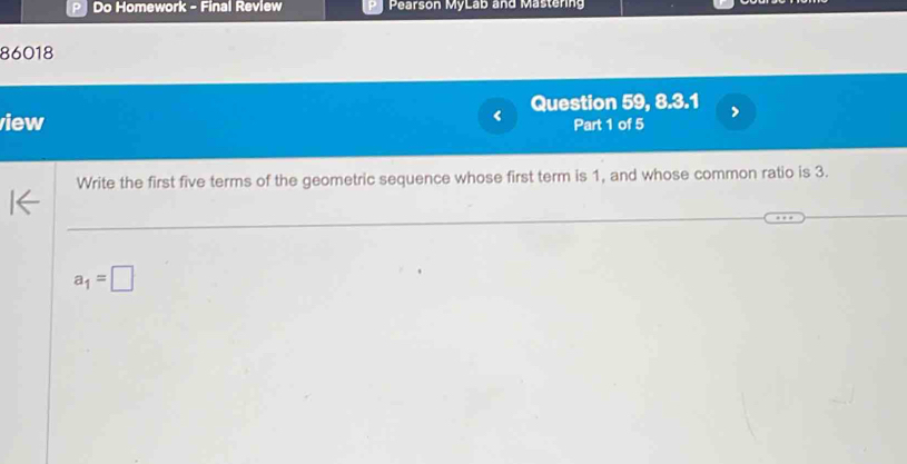 PI Do Homework - Final Review Pearson MyLab and Mastering 
86018 
< Question 59, 8.3.1 
iew Part 1 of 5 
Write the first five terms of the geometric sequence whose first term is  1, and whose common ratio is 3.
a_1=□