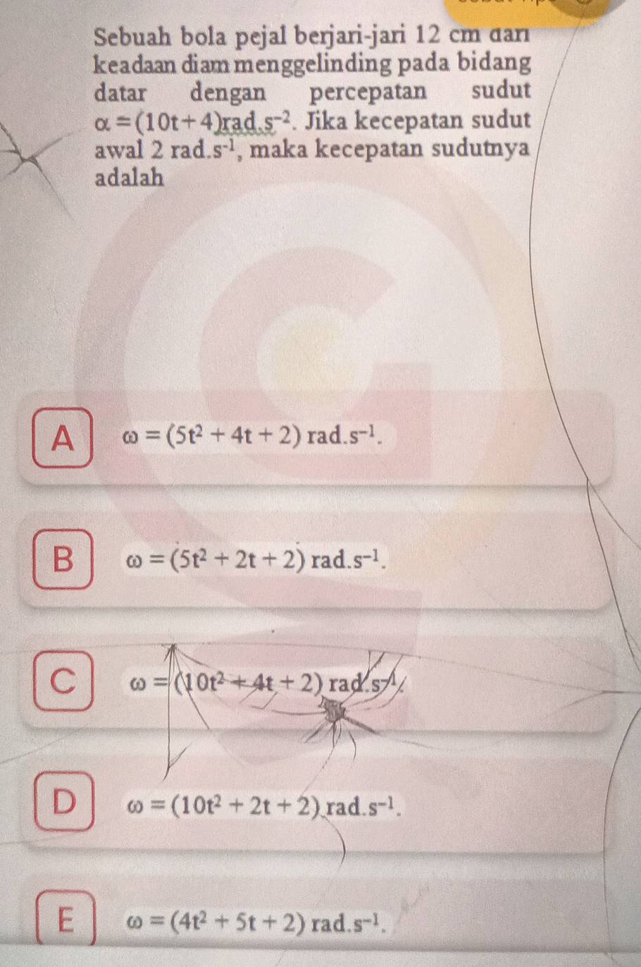 Sebuah bola pejal berjari-jari 12 cm dar
keadaan diam menggelinding pada bidang
datar dengan percepatan sudut
alpha =(10t+4)rads^(-2). Jika kecepatan sudut
awal 2 rad. s^(-1) , maka kecepatan sudutnya
adalah
A omega =(5t^2+4t+2)rad.s^(-1).
B omega =(5t^2+2t+2) rad. s^(-1).
C omega =(10t^2+4t+2)rad.s-1/
D omega =(10t^2+2t+2) rad s^(-1).
E omega =(4t^2+5t+2)rad.s^(-1).