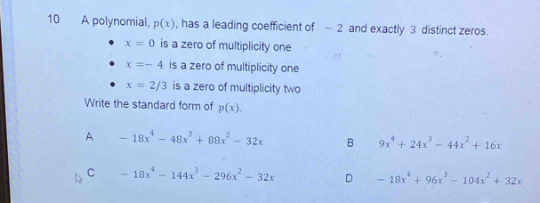 A polynomial, p(x) , has a leading coefficient of — 2 and exactly 3 distinct zeros.
x=0 is a zero of multiplicity one
x=-4 is a zero of multiplicity one
x=2/3 is a zero of multiplicity two
Write the standard form of p(x).
A -18x^4-48x^3+88x^2-32x B 9x^4+24x^3-44x^2+16x
C -18x^4-144x^3-296x^2-32x D -18x^4+96x^3-104x^2+32x