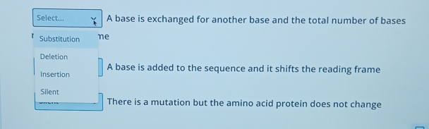 Select... A base is exchanged for another base and the total number of bases
Substitution ne
Deletion
A base is added to the sequence and it shifts the reading frame
Insertion
Silent
There is a mutation but the amino acid protein does not change