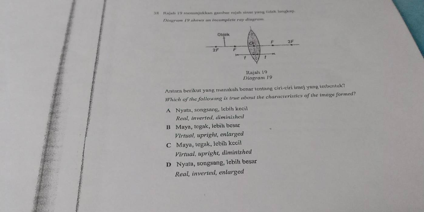 Rajah 19 menunjukkan gambar rajah sinar yang tidak lengkap.
Diagram 19 shows an incomplete ray diagram.
Objek a
F 2F
2F F
f
Rajah 19
Diagram 19
Antara berikut yang manakah benar tentang ciri-ciri imej yang terbentuk?
Which of the following is true about the characteristics of the image formed?
A Nyata, songsang, lebih kecil
Real, inverted, diminished
B Maya, tegak, lebih besar
VIrtual, upright, enlarged
C Maya, tegak, lebih kecil
Virtual, upright, diminished
D Nyata, songsang, lebih besar
Real, inverted, enlarged