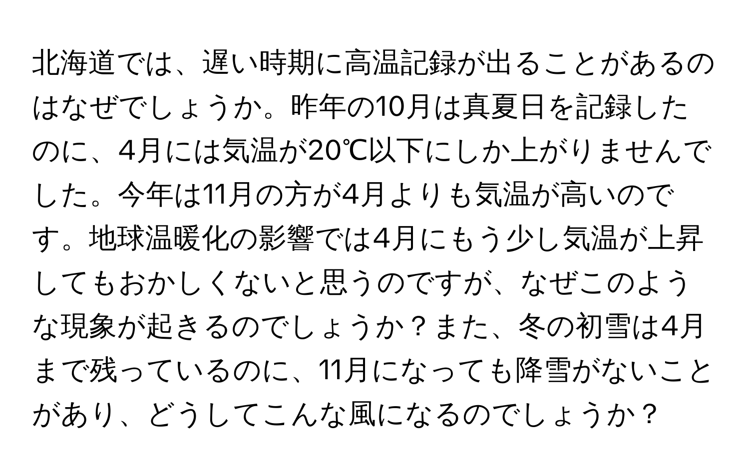 北海道では、遅い時期に高温記録が出ることがあるのはなぜでしょうか。昨年の10月は真夏日を記録したのに、4月には気温が20℃以下にしか上がりませんでした。今年は11月の方が4月よりも気温が高いのです。地球温暖化の影響では4月にもう少し気温が上昇してもおかしくないと思うのですが、なぜこのような現象が起きるのでしょうか？また、冬の初雪は4月まで残っているのに、11月になっても降雪がないことがあり、どうしてこんな風になるのでしょうか？