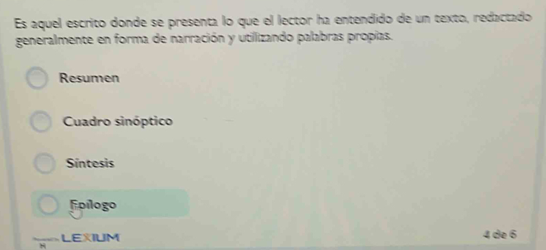 Es aquel escrito donde se presenta lo que el lector ha entendido de un texto, redactado
generalmente en forma de narración y utillizando palabras propías.
Resumen
Cuadro sinóptico
Síntesis
Fpílogo
LEXIUM 4 de 6
H