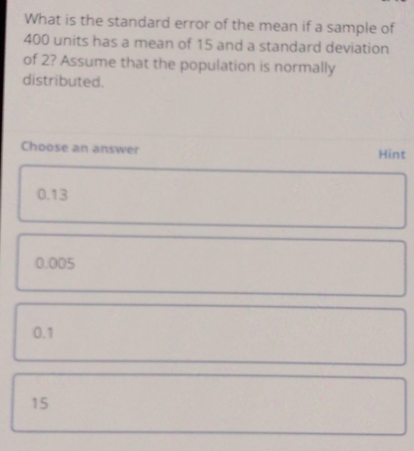 What is the standard error of the mean if a sample of
400 units has a mean of 15 and a standard deviation
of 2? Assume that the population is normally
distributed.
Choose an answer
Hint
0.13
0.005
0.1
15