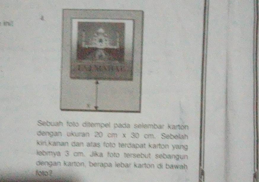 Sebuah foto ditempel pada selembar karton 
dengan ukuran 20 cm x 30 cm. Sebelah 
kiri,kanan dan atas foto terdapat karton yang 
iebmya 3 cm. Jika foto tersebut sebangun 
dengan karton, berapa lebar kartón di bawah 
foto ?