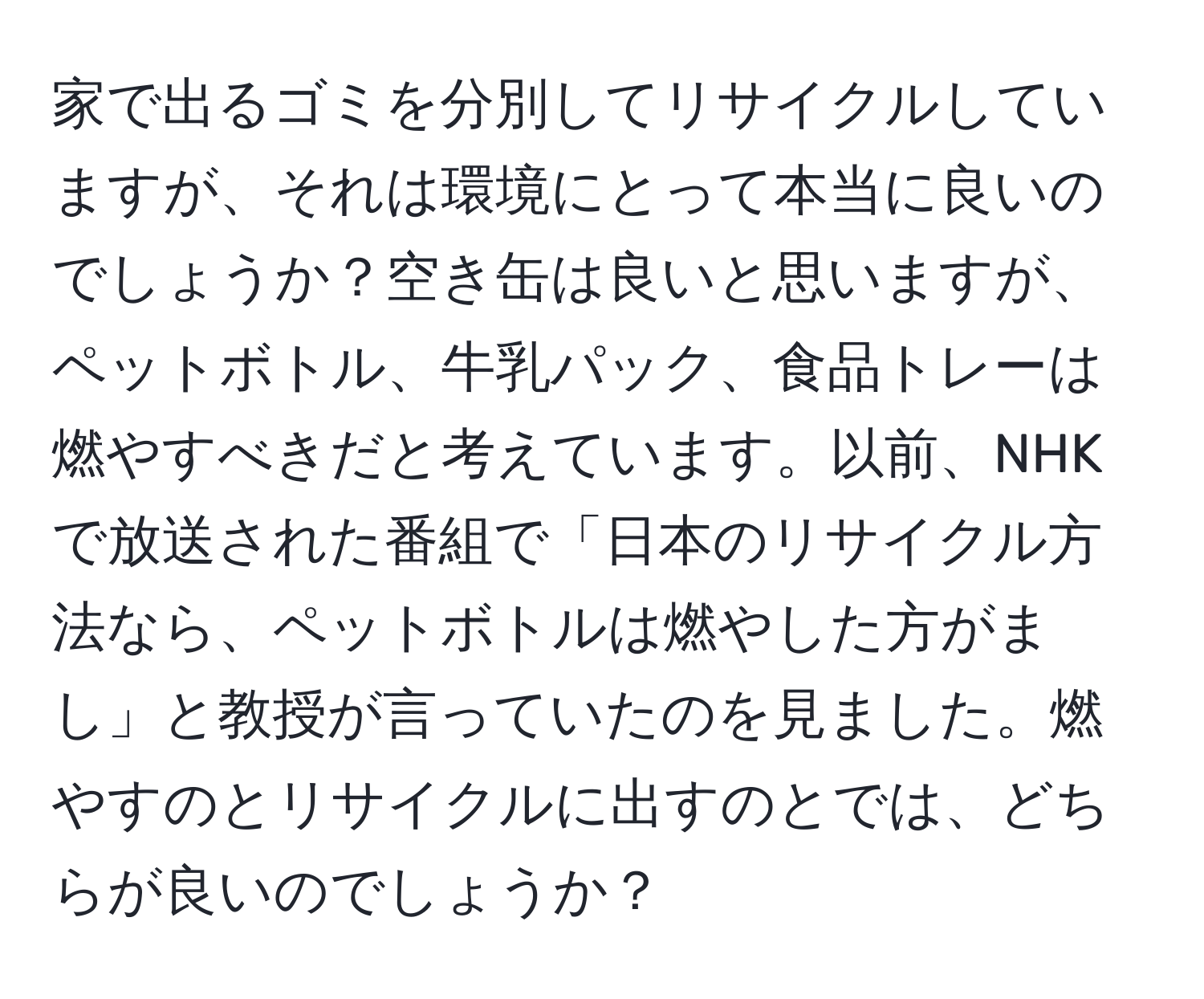 家で出るゴミを分別してリサイクルしていますが、それは環境にとって本当に良いのでしょうか？空き缶は良いと思いますが、ペットボトル、牛乳パック、食品トレーは燃やすべきだと考えています。以前、NHKで放送された番組で「日本のリサイクル方法なら、ペットボトルは燃やした方がまし」と教授が言っていたのを見ました。燃やすのとリサイクルに出すのとでは、どちらが良いのでしょうか？