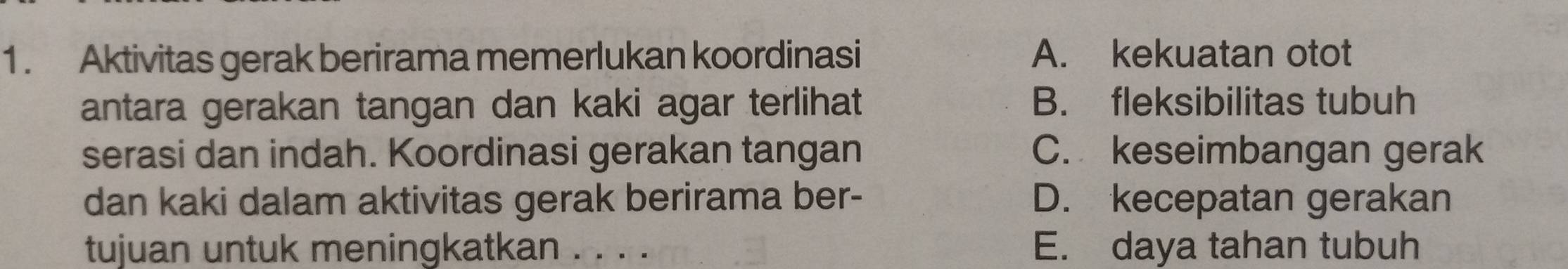 1 . Aktivitas gerak berirama memerlukan koordinasi A. kekuatan otot
antara gerakan tangan dan kaki agar terlihat B. fleksibilitas tubuh
serasi dan indah. Koordinasi gerakan tangan C. keseimbangan gerak
dan kaki dalam aktivitas gerak berirama ber- D. kecepatan gerakan
tujuan untuk meningkatkan . . . . E. daya tahan tubuh