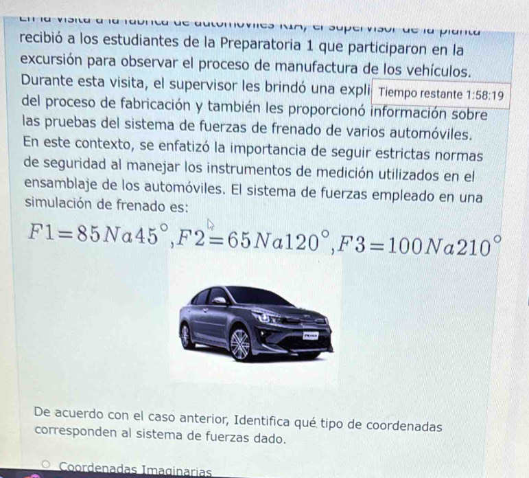 Dran 
recibió a los estudiantes de la Preparatoria 1 que participaron en la 
excursión para observar el proceso de manufactura de los vehículos. 
Durante esta visita, el supervisor les brindó una expli Tiempo restante 1:58:19
del proceso de fabricación y también les proporcionó información sobre 
las pruebas del sistema de fuerzas de frenado de varios automóviles. 
En este contexto, se enfatizó la importancia de seguir estrictas normas 
de seguridad al manejar los instrumentos de medición utilizados en el 
ensamblaje de los automóviles. El sistema de fuerzas empleado en una 
simulación de frenado es:
F1=85N a 45°, F2=65Na120°, F3=100N a 210°
De acuerdo con el caso anterior, Identifica qué tipo de coordenadas 
corresponden al sistema de fuerzas dado. 
Coordenadas Imaginarias