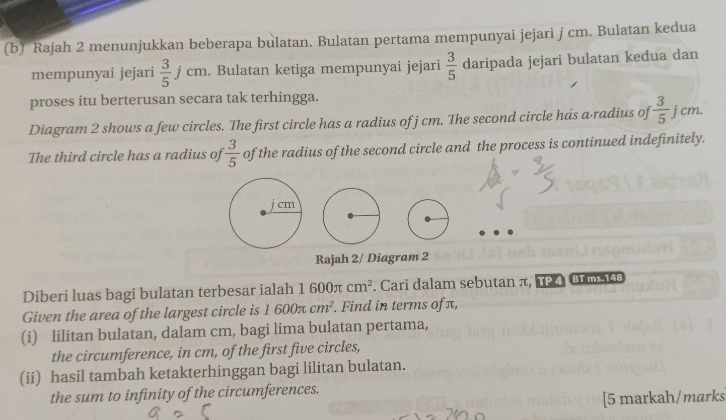 Rajah 2 menunjukkan beberapa bulatan. Bulatan pertama mempunyai jejari j cm. Bulatan kedua 
mempunyai jejari  3/5 jcm. Bulatan ketiga mempunyai jejari  3/5  daripada jejari bulatan kedua dan 
proses itu berterusan secara tak terhingga. 
Diagram 2 shows a few circles. The first circle has a radius of j cm. The second circle has a·radius of  3/5  j cm. 
The third circle has a radius of  3/5  of the radius of the second circle and the process is continued indefinitely. 
Rajah 2/ Diagram 2 
Diberi luas bagi bulatan terbesar ialah 1600π cm^2. Cari dalam sebutan π, TP 4 BT ms.148 
Given the area of the largest circle is 1600π cm^2. Find in terms of π, 
(i) lilitan bulatan, dalam cm, bagi lima bulatan pertama, 
the circumference, in cm, of the first five circles, 
(ii) hasil tambah ketakterhinggan bagi lilitan bulatan. 
the sum to infinity of the circumferences. 
[5 markah/marks