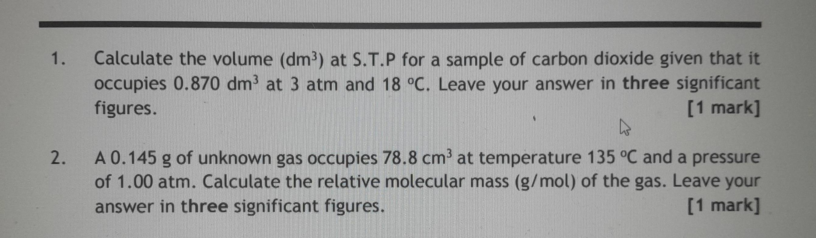 Calculate the volume (dm^3) at S.T.P for a sample of carbon dioxide given that it 
occupies 0.870dm^3 at 3 atm and 18°C. Leave your answer in three significant 
figures. [1 mark] 
2. A 0.145 g of unknown gas occupies 78.8cm^3 at temperature 135°C and a pressure 
of 1.00 atm. Calculate the relative molecular mass (g/mol) of the gas. Leave your 
answer in three significant figures. [1 mark]