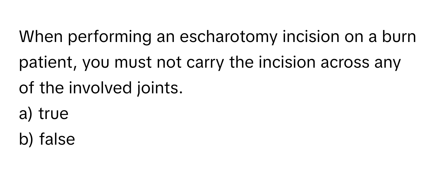 When performing an escharotomy incision on a burn patient, you must not carry the incision across any of the involved joints.

a) true
b) false